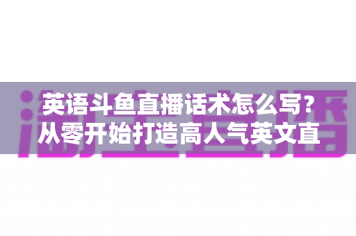 英语斗鱼直播话术怎么写？从零开始打造高人气英文直播间的实用指南