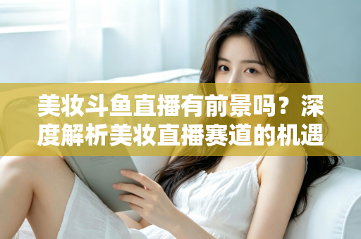 美妆斗鱼直播有前景吗？深度解析美妆直播赛道的机遇、挑战与变现路径