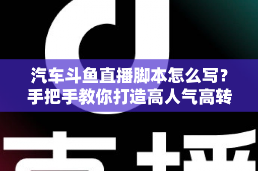 汽车斗鱼直播脚本怎么写?手把手教你打造高人气高转化的汽车直播间 汽车斗鱼直播脚本怎么写?手把手教你打造高人气高转化的汽车直播间