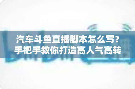 汽车斗鱼直播脚本怎么写?手把手教你打造高人气高转化的汽车直播间 汽车斗鱼直播脚本怎么写?手把手教你打造高人气高转化的汽车直播间