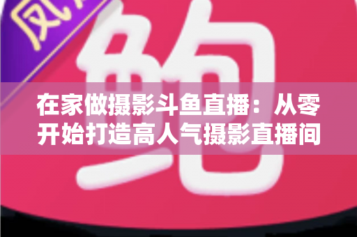 在家做摄影斗鱼直播:从零开始打造高人气摄影直播间的实用指南 在家做摄影斗鱼直播:从零开始打造高人气摄影直播间的实用指南
