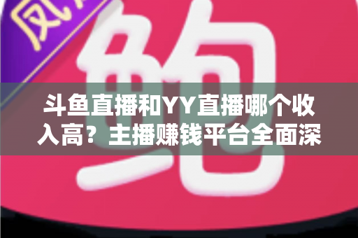 斗鱼直播和YY直播哪个收入高？主播赚钱平台全面深度对比分析