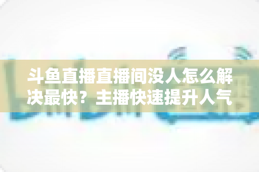 斗鱼直播直播间没人怎么解决最快？主播快速提升人气的实战攻略