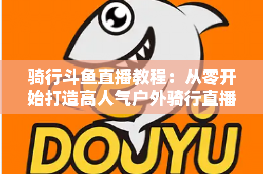 骑行斗鱼直播教程:从零开始打造高人气户外骑行直播间的完整指南 骑行斗鱼直播教程:从零开始打造高人气户外骑行直播间的完整指南