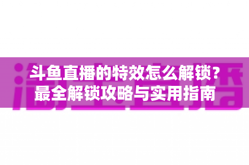斗鱼直播的特效怎么解锁?最全解锁攻略与实用指南 斗鱼直播的特效怎么解锁?最全解锁攻略与实用指南