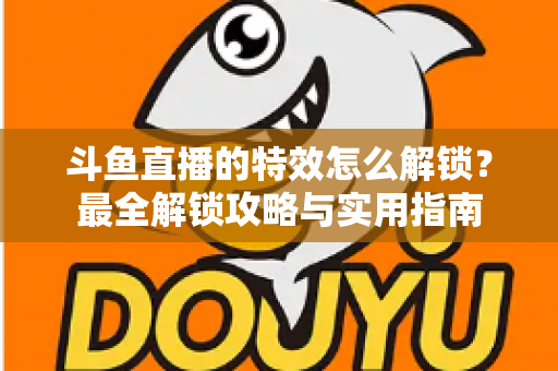 斗鱼直播的特效怎么解锁?最全解锁攻略与实用指南 斗鱼直播的特效怎么解锁?最全解锁攻略与实用指南