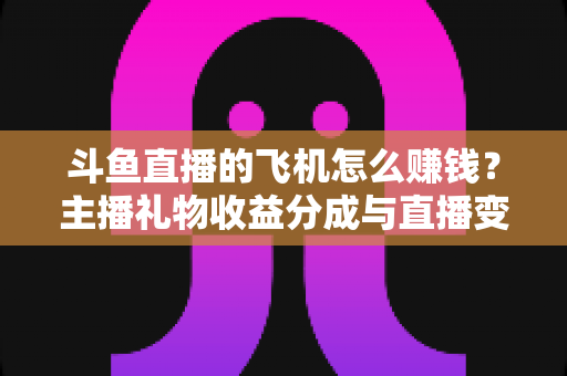 斗鱼直播的飞机怎么赚钱?主播礼物收益分成与直播变现全攻略 斗鱼直播的飞机怎么赚钱?主播礼物收益分成与直播变现全攻略