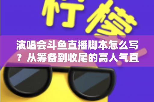 演唱会斗鱼直播脚本怎么写？从筹备到收尾的高人气直播脚本撰写全攻略