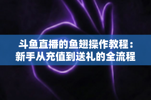 斗鱼直播的鱼翅操作教程:新手从充值到送礼的全流程实用指南 斗鱼直播的鱼翅操作教程:新手从充值到送礼的全流程实用指南