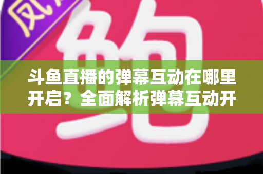 斗鱼直播的弹幕互动在哪里开启？全面解析弹幕互动开启方法与实用技巧