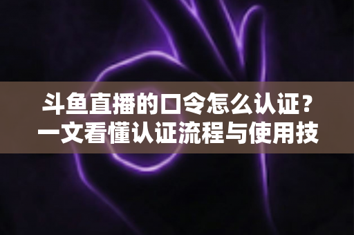 斗鱼直播的口令怎么认证?一文看懂认证流程与使用技巧全攻略 斗鱼直播的口令怎么认证?一文看懂认证流程与使用技巧全攻略