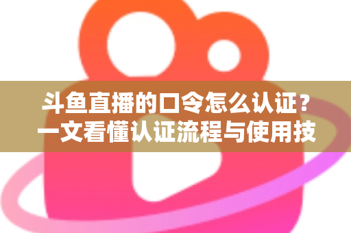 斗鱼直播的口令怎么认证?一文看懂认证流程与使用技巧全攻略 斗鱼直播的口令怎么认证?一文看懂认证流程与使用技巧全攻略