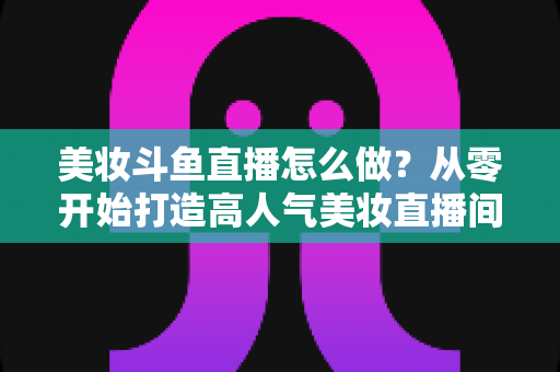 美妆斗鱼直播怎么做?从零开始打造高人气美妆直播间的完整运营指南 美妆斗鱼直播怎么做?从零开始打造高人气美妆直播间的完整运营指南