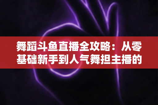 舞蹈斗鱼直播全攻略：从零基础新手到人气舞担主播的完整进阶指南
