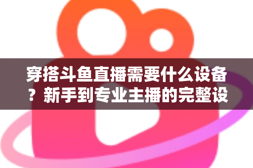 穿搭斗鱼直播需要什么设备？新手到专业主播的完整设备清单与选购指南
