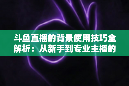 斗鱼直播的背景使用技巧全解析：从新手到专业主播的直播间背景优化指南