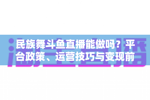 民族舞斗鱼直播能做吗?平台政策、运营技巧与变现前景全解析 民族舞斗鱼直播能做吗?平台政策、运营技巧与变现前景全解析