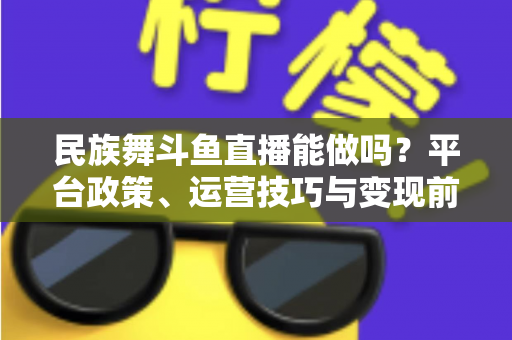 民族舞斗鱼直播能做吗？平台政策、运营技巧与变现前景全解析