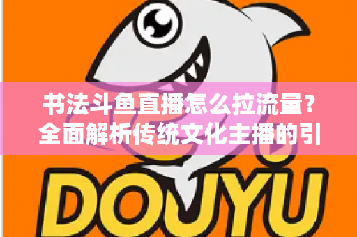 书法斗鱼直播怎么拉流量？全面解析传统文化主播的引流实战指南