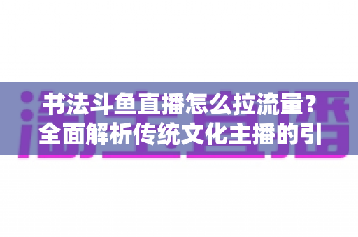 书法斗鱼直播怎么拉流量？全面解析传统文化主播的引流实战指南