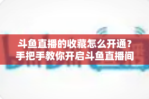 斗鱼直播的收藏怎么开通？手把手教你开启斗鱼直播间收藏功能的完整指南