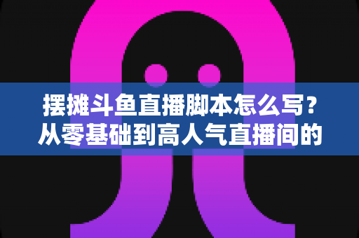 摆摊斗鱼直播脚本怎么写?从零基础到高人气直播间的实战脚本指南 摆摊斗鱼直播脚本怎么写?从零基础到高人气直播间的实战脚本指南