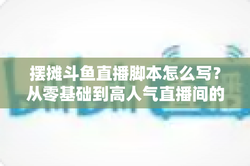 摆摊斗鱼直播脚本怎么写？从零基础到高人气直播间的实战脚本指南