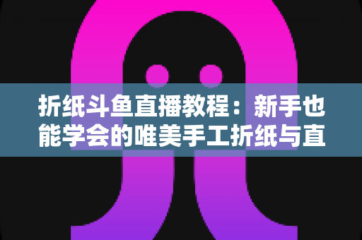 折纸斗鱼直播教程：新手也能学会的唯美手工折纸与直播运营全攻略