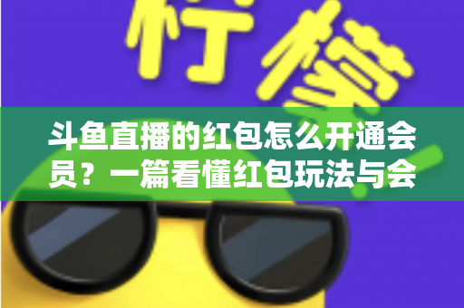 斗鱼直播的红包怎么开通会员？一篇看懂红包玩法与会员开通全流程攻略