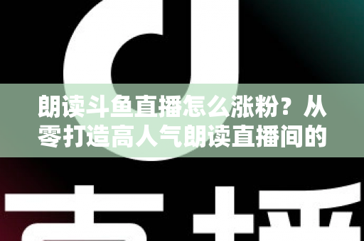 朗读斗鱼直播怎么涨粉？从零打造高人气朗读直播间的全方位实战攻略