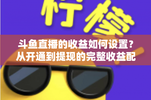 斗鱼直播的收益如何设置？从开通到提现的完整收益配置指南，助主播轻松实现流量变现