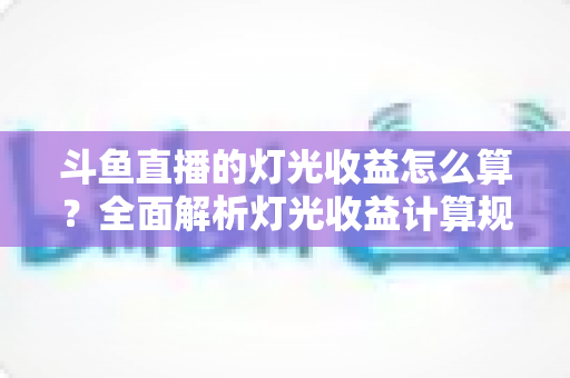 斗鱼直播的灯光收益怎么算？全面解析灯光收益计算规则、分成比例与提升技巧