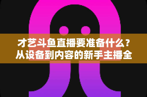 才艺斗鱼直播要准备什么？从设备到内容的新手主播全攻略