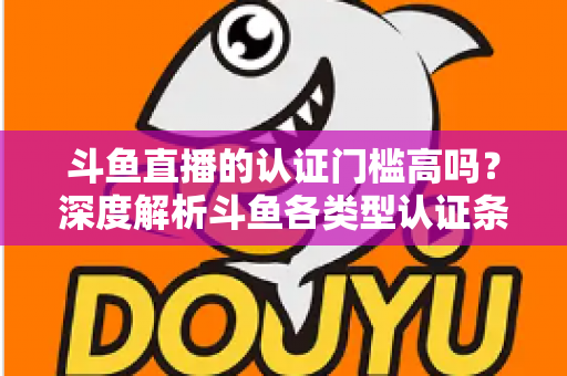 斗鱼直播的认证门槛高吗?深度解析斗鱼各类型认证条件、申请流程与通过技巧 斗鱼直播的认证门槛高吗?深度解析斗鱼各类型认证条件、申请流程与通过技巧