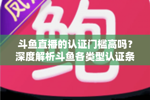 斗鱼直播的认证门槛高吗？深度解析斗鱼各类型认证条件、申请流程与通过技巧