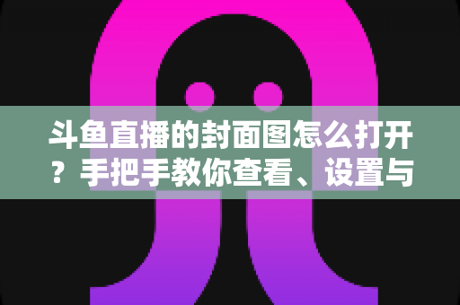 斗鱼直播的封面图怎么打开？手把手教你查看、设置与解决封面显示问题