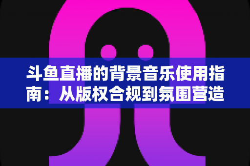 斗鱼直播的背景音乐使用指南:从版权合规到氛围营造的全方位教程 斗鱼直播的背景音乐使用指南:从版权合规到氛围营造的全方位教程