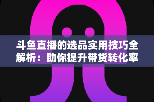 斗鱼直播的选品实用技巧全解析：助你提升带货转化率的实战指南