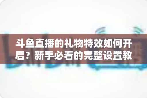 斗鱼直播的礼物特效如何开启？新手必看的完整设置教程与实用技巧
