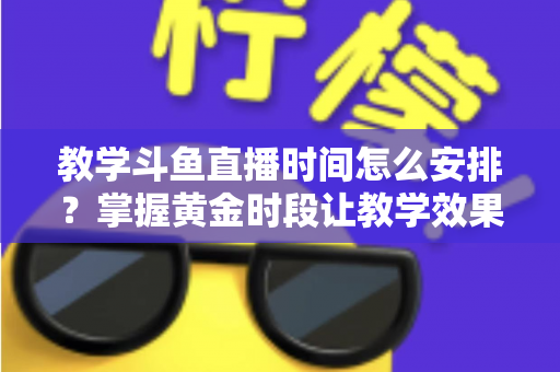 教学斗鱼直播时间怎么安排？掌握黄金时段让教学效果翻倍的完整指南
