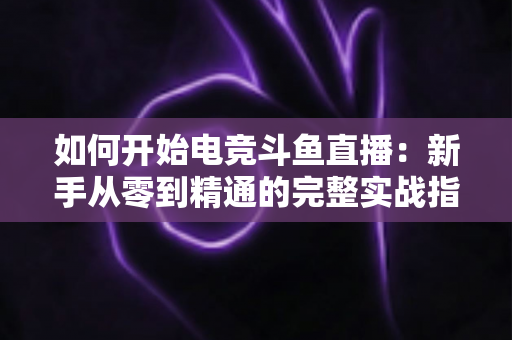 如何开始电竞斗鱼直播：新手从零到精通的完整实战指南