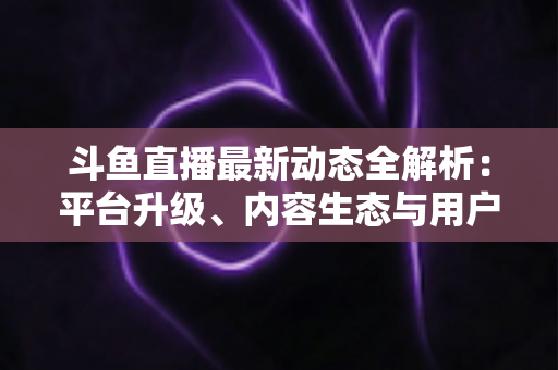 斗鱼直播最新动态全解析：平台升级、内容生态与用户体验的深度观察