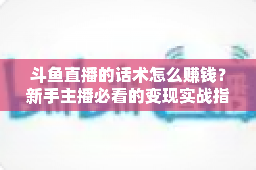 斗鱼直播的话术怎么赚钱？新手主播必看的变现实战指南