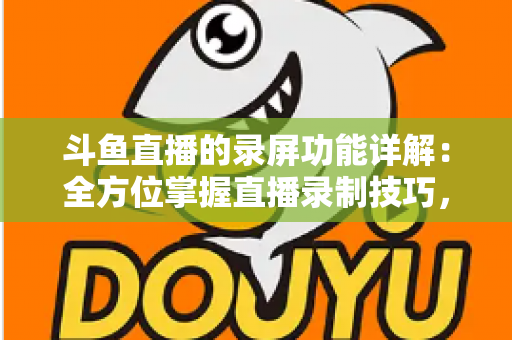 斗鱼直播的录屏功能详解：全方位掌握直播录制技巧，轻松留住精彩瞬间