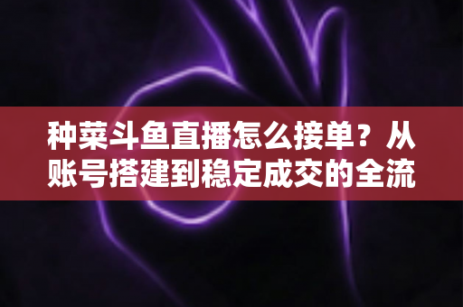种菜斗鱼直播怎么接单？从账号搭建到稳定成交的全流程实战指南