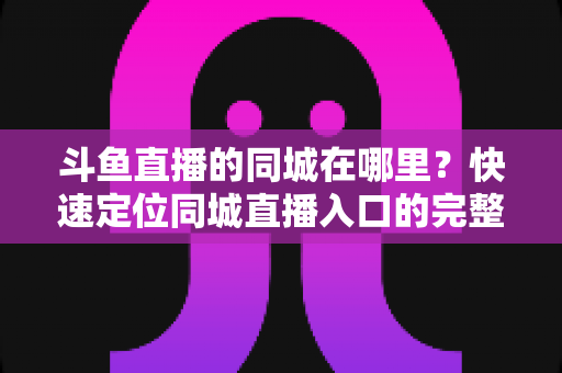 斗鱼直播的同城在哪里？快速定位同城直播入口的完整实操指南