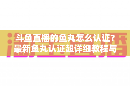 斗鱼直播的鱼丸怎么认证？最新鱼丸认证超详细教程与常见问题一站式全解析