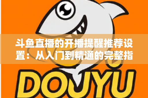 斗鱼直播的开播提醒推荐设置:从入门到精通的完整指南,让你不错过任何一场精彩直播 斗鱼直播的开播提醒推荐设置:从入门到精通的完整指南,让你不错过任何一场精彩直播