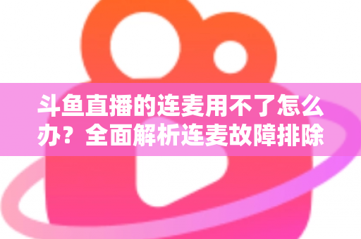 斗鱼直播的连麦用不了怎么办？全面解析连麦故障排除指南与实用解决方案