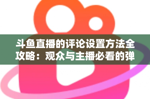 斗鱼直播的评论设置方法全攻略：观众与主播必看的弹幕管理实用指南